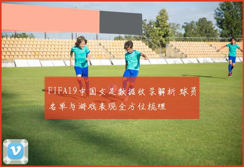 FIFA19中国女足数据收录解析 球员名单与游戏表现全方位梳理