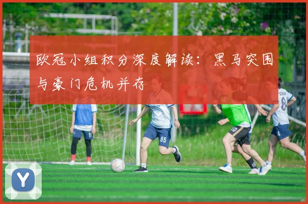 欧冠小组积分深度解读：黑马突围与豪门危机并存