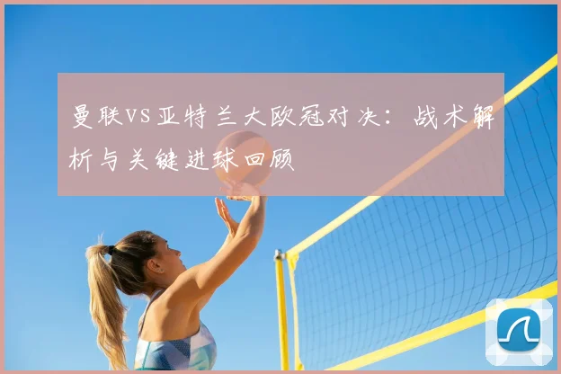 曼联vs亚特兰大欧冠对决：战术解析与关键进球回顾