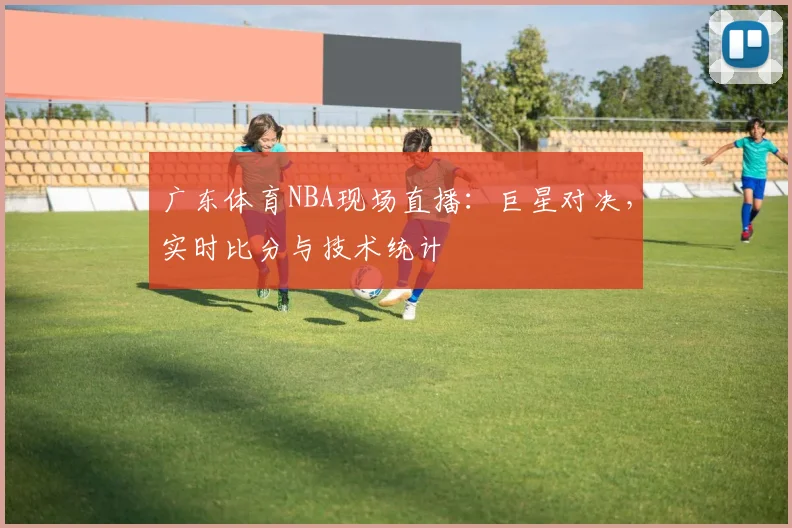 广东体育NBA现场直播：巨星对决，实时比分与技术统计