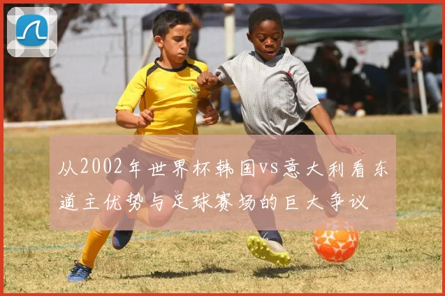 从2002年世界杯韩国vs意大利看东道主优势与足球赛场的巨大争议