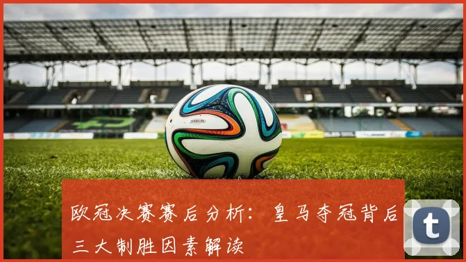 欧冠决赛赛后分析：皇马夺冠背后三大制胜因素解读