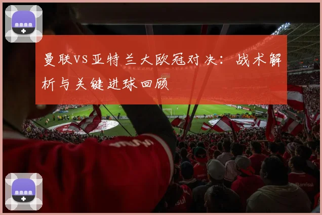 曼联vs亚特兰大欧冠对决：战术解析与关键进球回顾