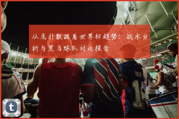 从虎扑数据看世界杯趋势：战术分析与黑马球队讨论报告