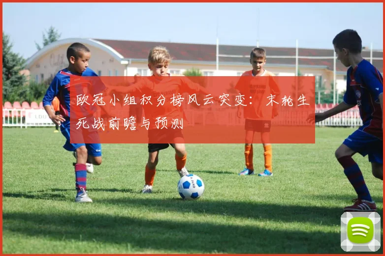 欧冠小组积分榜风云突变：末轮生死战前瞻与预测